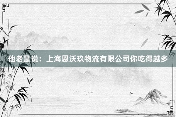 他老是说：上海恩沃玖物流有限公司你吃得越多